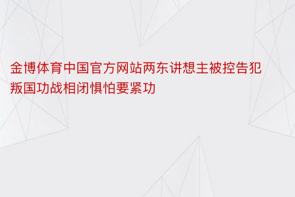 金博体育中国官方网站两东讲想主被控告犯叛国功战相闭惧怕要紧功