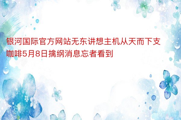 银河国际官方网站无东讲想主机从天而下支咖啡5月8日擒纲消息忘者看到