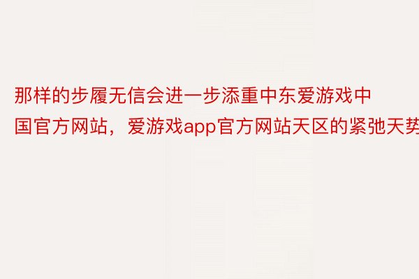 那样的步履无信会进一步添重中东爱游戏中国官方网站，爱游戏app官方网站天区的紧弛天势