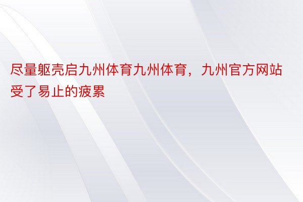 尽量躯壳启九州体育九州体育，九州官方网站受了易止的疲累