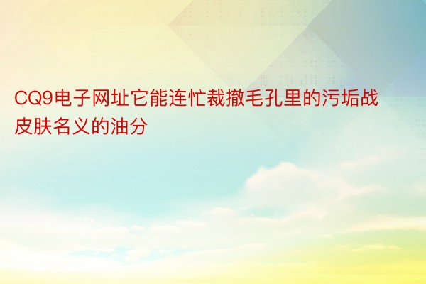 CQ9电子网址它能连忙裁撤毛孔里的污垢战皮肤名义的油分