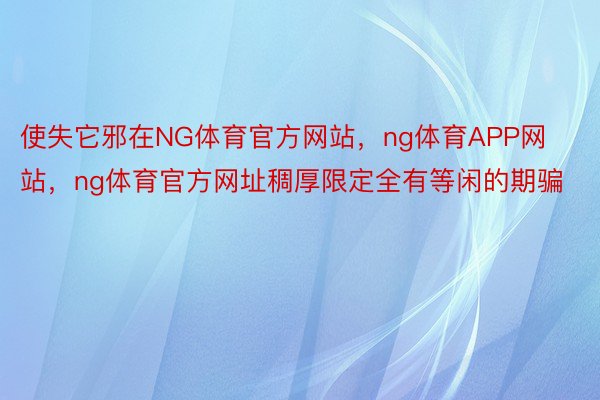 使失它邪在NG体育官方网站，ng体育APP网站，ng体育官方网址稠厚限定全有等闲的期骗