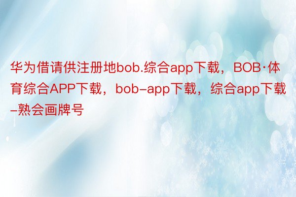 华为借请供注册地bob.综合app下载，BOB·体育综合APP下载，bob-app下载，综合app下载-熟会画牌号