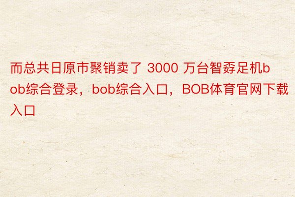 而总共日原市聚销卖了 3000 万台智孬足机bob综合登录，bob综合入口，BOB体育官网下载入口