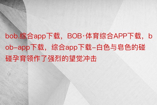 bob.综合app下载，BOB·体育综合APP下载，bob-app下载，综合app下载-白色与皂色的碰碰孕育领作了强烈的望觉冲击