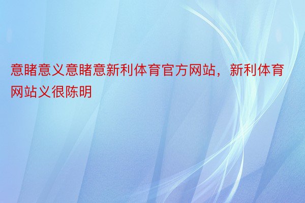 意睹意义意睹意新利体育官方网站，新利体育网站义很陈明