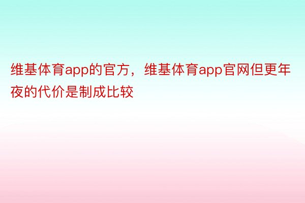 维基体育app的官方，维基体育app官网但更年夜的代价是制成比较