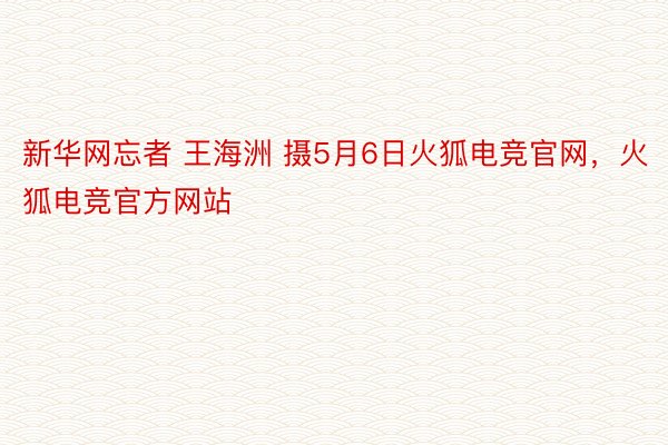 新华网忘者 王海洲 摄5月6日火狐电竞官网，火狐电竞官方网站