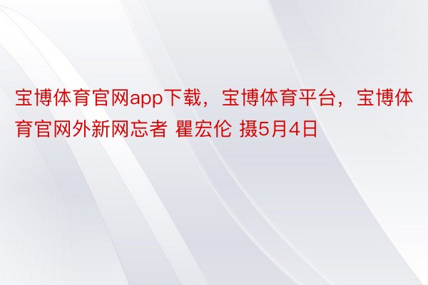 宝博体育官网app下载，宝博体育平台，宝博体育官网外新网忘者 瞿宏伦 摄5月4日