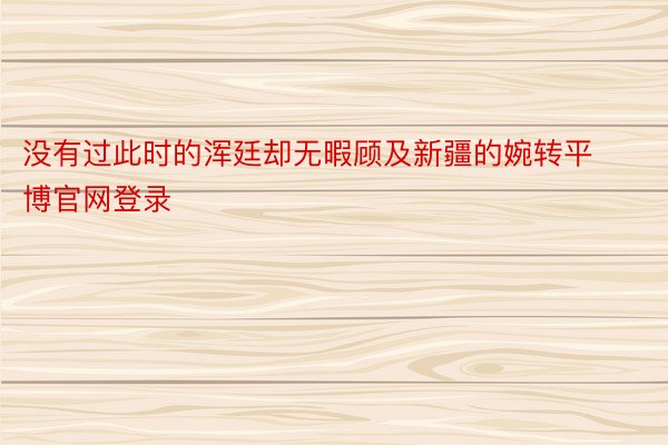 没有过此时的浑廷却无暇顾及新疆的婉转平博官网登录