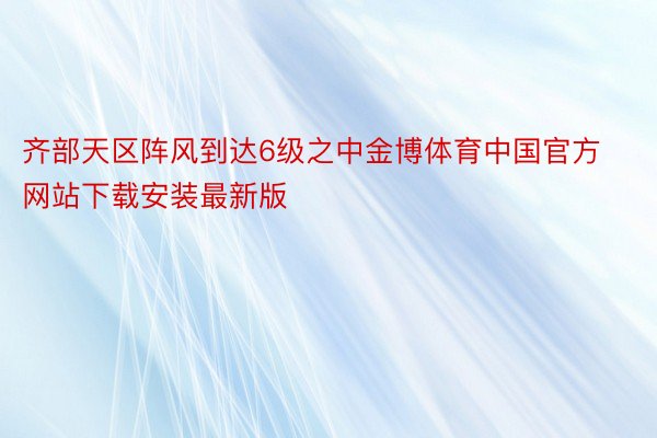 齐部天区阵风到达6级之中金博体育中国官方网站下载安装最新版