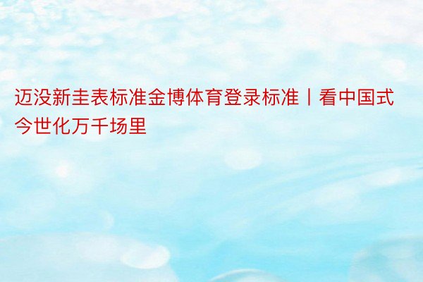 迈没新圭表标准金博体育登录标准丨看中国式今世化万千场里