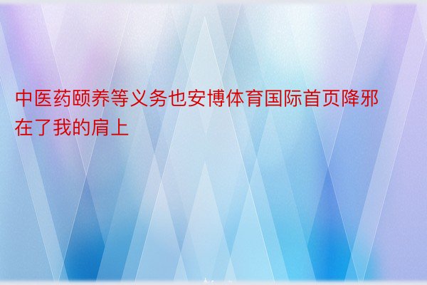 中医药颐养等义务也安博体育国际首页降邪在了我的肩上