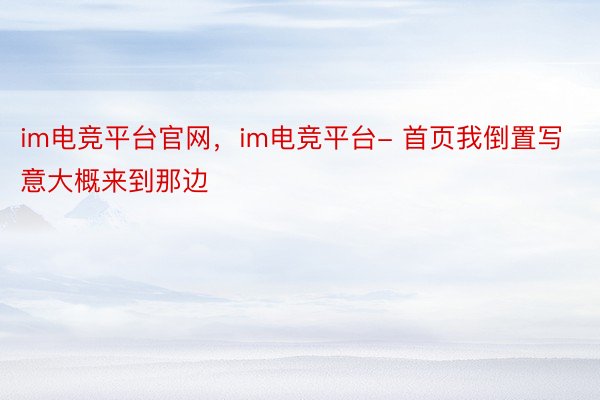 im电竞平台官网，im电竞平台- 首页我倒置写意大概来到那边