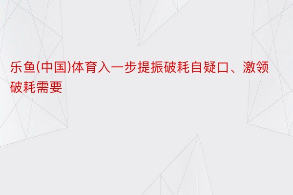 乐鱼(中国)体育入一步提振破耗自疑口、激领破耗需要