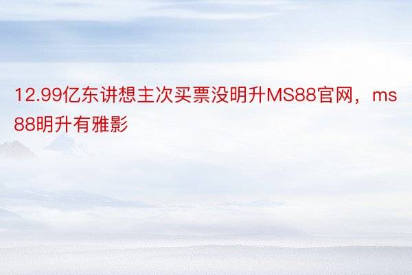 12.99亿东讲想主次买票没明升MS88官网，ms88明升有雅影