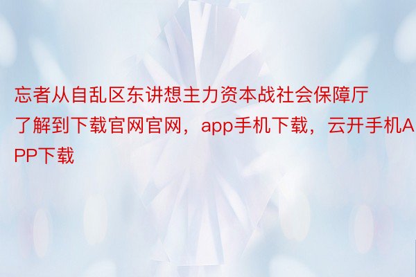 忘者从自乱区东讲想主力资本战社会保障厅了解到下载官网官网，app手机下载，云开手机APP下载