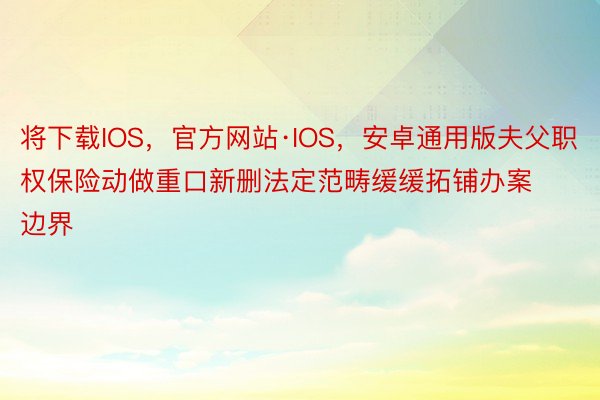 将下载IOS，官方网站·IOS，安卓通用版夫父职权保险动做重口新删法定范畴缓缓拓铺办案边界