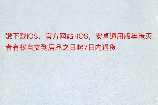 嫩下载IOS，官方网站·IOS，安卓通用版年淹灭者有权自支到居品之日起7日内退货