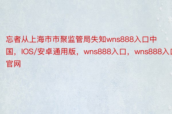 忘者从上海市市聚监管局失知wns888入口中国，IOS/安卓通用版，wns888入口，wns888入口官网