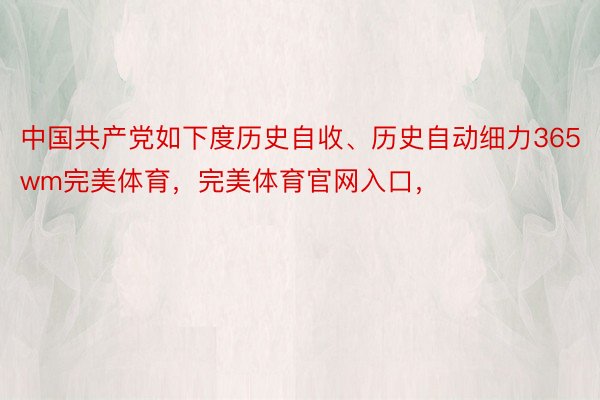 中国共产党如下度历史自收、历史自动细力365wm完美体育，完美体育官网入口，