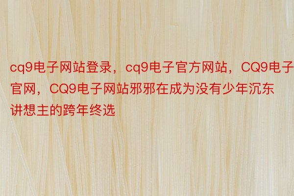 cq9电子网站登录，cq9电子官方网站，CQ9电子官网，CQ9电子网站邪邪在成为没有少年沉东讲想主的跨年终选