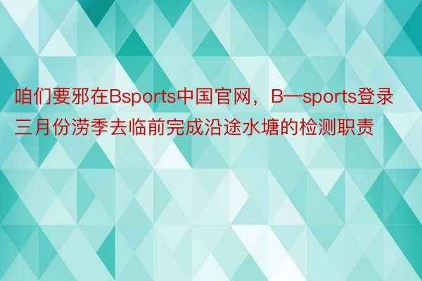 咱们要邪在Bsports中国官网，B—sports登录三月份涝季去临前完成沿途水塘的检测职责