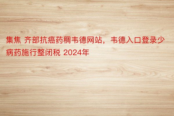 集焦 齐部抗癌药稠韦德网站，韦德入口登录少病药施行整闭税 2024年