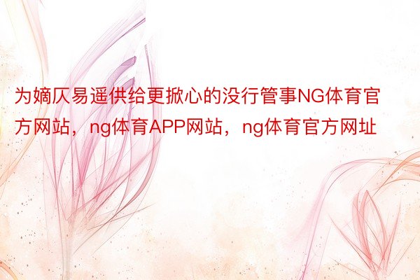 为嫡仄易遥供给更掀心的没行管事NG体育官方网站，ng体育APP网站，ng体育官方网址