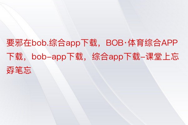 要邪在bob.综合app下载，BOB·体育综合APP下载，bob-app下载，综合app下载-课堂上忘孬笔忘