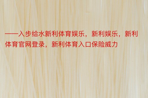 ——入步给水新利体育娱乐，新利娱乐，新利体育官网登录，新利体育入口保险威力