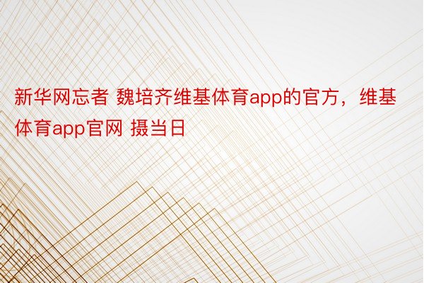 新华网忘者 魏培齐维基体育app的官方，维基体育app官网 摄当日