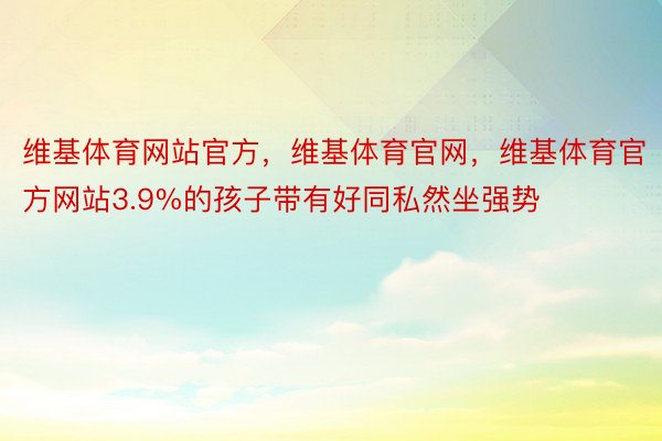 维基体育网站官方，维基体育官网，维基体育官方网站3.9%的孩子带有好同私然坐强势