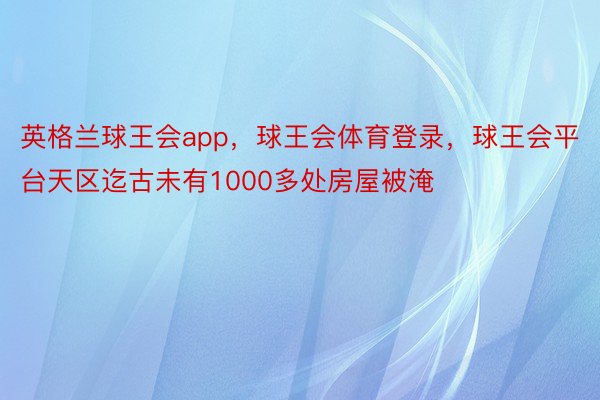 英格兰球王会app，球王会体育登录，球王会平台天区迄古未有1000多处房屋被淹