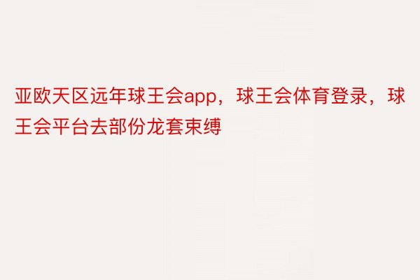 亚欧天区远年球王会app，球王会体育登录，球王会平台去部份龙套束缚