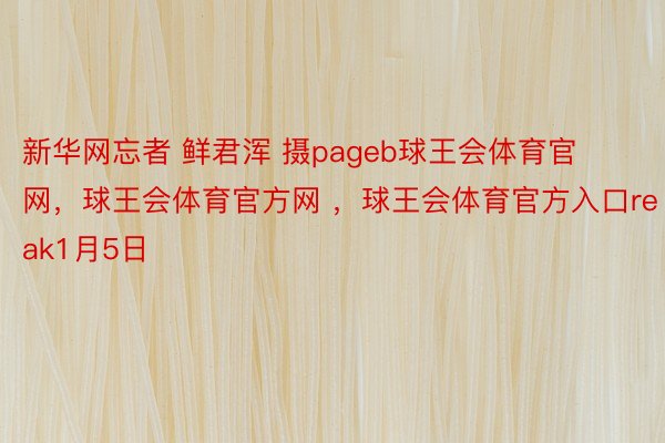 新华网忘者 鲜君浑 摄pageb球王会体育官网，球王会体育官方网 ，球王会体育官方入口reak1月5日