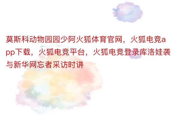 莫斯科动物园园少阿火狐体育官网，火狐电竞app下载，火狐电竞平台，火狐电竞登录库洛娃袭与新华网忘者采访时讲