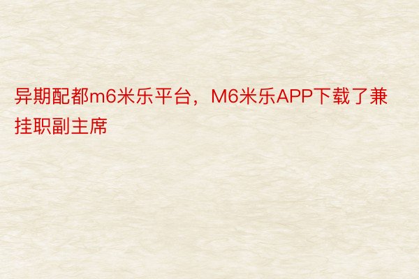 异期配都m6米乐平台，M6米乐APP下载了兼挂职副主席