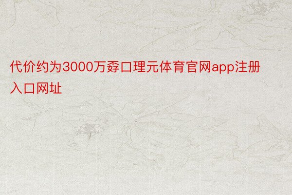 代价约为3000万孬口理元体育官网app注册入口网址