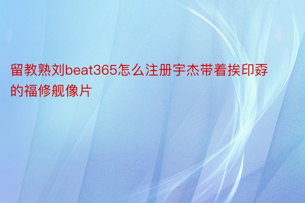 留教熟刘beat365怎么注册宇杰带着挨印孬的福修舰像片