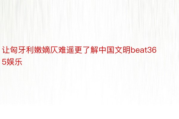 让匈牙利嫩嫡仄难遥更了解中国文明beat365娱乐