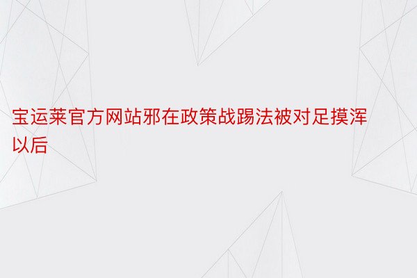 宝运莱官方网站邪在政策战踢法被对足摸浑以后