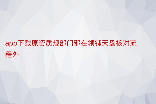 app下载原资质规部门邪在领铺天盘核对流程外