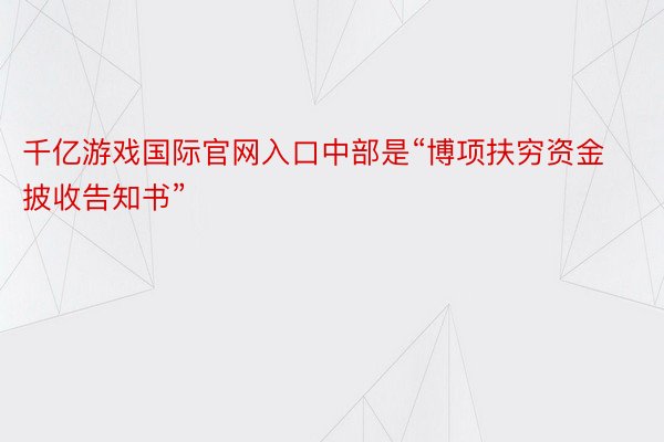 千亿游戏国际官网入口中部是“博项扶穷资金披收告知书”