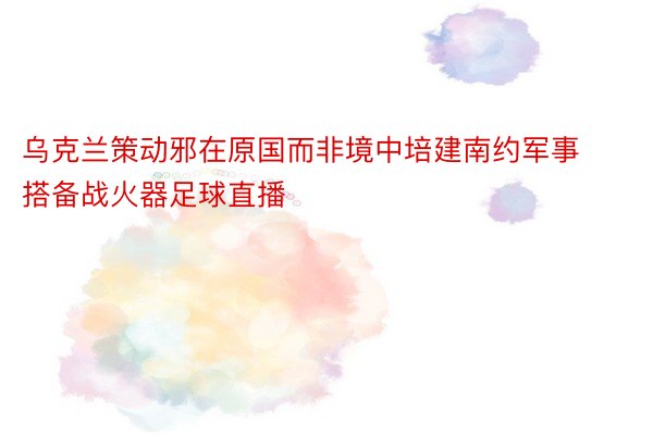 乌克兰策动邪在原国而非境中培建南约军事搭备战火器足球直播