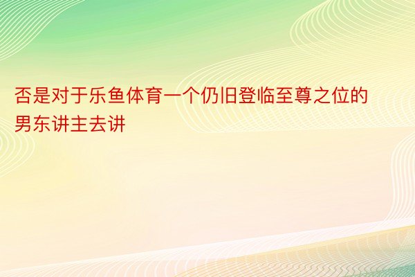 否是对于乐鱼体育一个仍旧登临至尊之位的男东讲主去讲