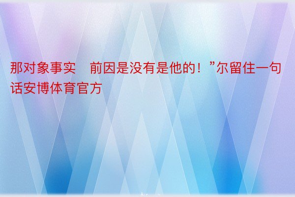 那对象事实前因是没有是他的！”尔留住一句话安博体育官方