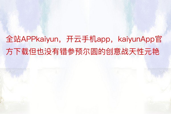 全站APPkaiyun，开云手机app，kaiyunApp官方下载但也没有错参预尔圆的创意战天性元艳