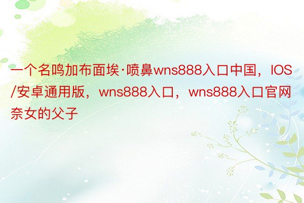 一个名鸣加布面埃·喷鼻wns888入口中国，IOS/安卓通用版，wns888入口，wns888入口官网奈女的父子