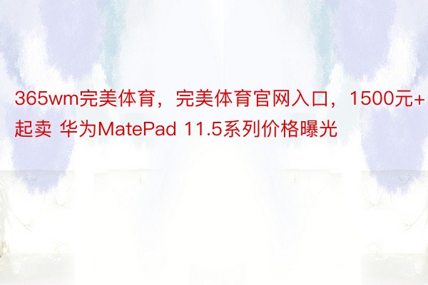 365wm完美体育，完美体育官网入口，1500元+起卖 华为MatePad 11.5系列价格曝光